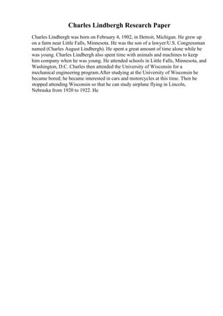 Charles Lindbergh Research Paper
Charles Lindbergh was born on February 4, 1902, in Detroit, Michigan. He grew up
on a farm near Little Falls, Minnesota. He was the son of a lawyer/U.S. Congressman
named (Charles August Lindbergh). He spent a great amount of time alone while he
was young. Charles Lindbergh also spent time with animals and machines to keep
him company when he was young. He attended schools in Little Falls, Minnesota, and
Washington, D.C. Charles then attended the University of Wisconsin for a
mechanical engineering program.After studying at the University of Wisconsin he
became bored; he became interested in cars and motorcycles at this time. Then he
stopped attending Wisconsin so that he can study airplane flying in Lincoln,
Nebraska from 1920 to 1922. He
 