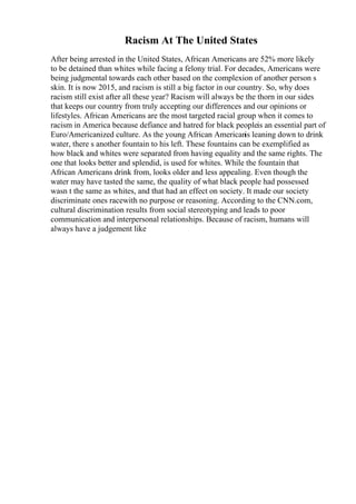 Racism At The United States
After being arrested in the United States, African Americans are 52% more likely
to be detained than whites while facing a felony trial. For decades, Americans were
being judgmental towards each other based on the complexion of another person s
skin. It is now 2015, and racism is still a big factor in our country. So, why does
racism still exist after all these year? Racism will always be the thorn in our sides
that keeps our country from truly accepting our differences and our opinions or
lifestyles. African Americans are the most targeted racial group when it comes to
racism in America because defiance and hatred for black peopleis an essential part of
Euro/Americanized culture. As the young African Americanis leaning down to drink
water, there s another fountain to his left. These fountains can be exemplified as
how black and whites were separated from having equality and the same rights. The
one that looks better and splendid, is used for whites. While the fountain that
African Americans drink from, looks older and less appealing. Even though the
water may have tasted the same, the quality of what black people had possessed
wasn t the same as whites, and that had an effect on society. It made our society
discriminate ones racewith no purpose or reasoning. According to the CNN.com,
cultural discrimination results from social stereotyping and leads to poor
communication and interpersonal relationships. Because of racism, humans will
always have a judgement like
 