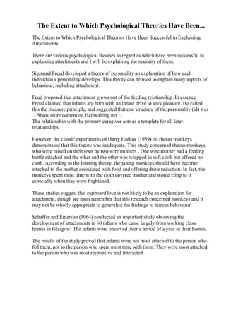 The Extent to Which Psychological Theories Have Been...
The Extent to Which Psychological Theories Have Been Successful in Explaining
Attachments
There are various psychological theories to regard as which have been successful in
explaining attachments and I will be explaining the majority of them.
Sigmund Freud developed a theory of personality an explanation of how each
individual s personality develops. This theory can be used to explain many aspects of
behaviour, including attachment.
Feud proposed that attachment grows out of the feeding relationship. In essence
Freud claimed that infants are born with an innate drive to seek pleasure. He called
this the pleasure principle, and suggested that one structure of the personality (id) was
... Show more content on Helpwriting.net ...
The relationship with the primary caregiver acts as a template for all later
relationships
However, the classic experiments of Harry Harlow (1959) on rhesus monkeys
demonstrated that this theory was inadequate. This study concerned rhesus monkeys
who were raised on their own by two wire mothers . One wire mother had a feeding
bottle attached and the other and the other was wrapped in soft cloth but offered no
cloth. According to the learning theory, the young monkeys should have become
attached to the mother associated with food and offering drive reduction. In fact, the
monkeys spent most time with the cloth covered mother and would cling to it
especially when they were frightened.
These studies suggest that cupboard love is not likely to be an explanation for
attachment, though we must remember that this research concerned monkeys and it
may not be wholly appropriate to generalise the findings to human behaviour.
Schaffer and Emerson (1964) conducted an important study observing the
development of attachments in 60 infants who came largely from working class
homes in Glasgow. The infants were observed over a period of a year in their homes.
The results of the study proved that infants were not most attached to the person who
fed them, nor to the person who spent most time with them. They were most attached
to the person who was most responsive and interacted
 