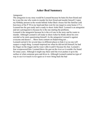 Asher Beal Summary
Antagonist
The antagonist in my story would be Leonard because he hates his best friend and
he is just the one who wants to murder his best friend and murder himself. I open
my birthday present in the woods behind Asher Beal s house feel the familiar cold
heaviness of the P 38 in my hand and then wait for my target to come home (171.)
Leonard has the gun ready and is ready to shoot Asher Beal. Leonard is an antagonist
and not a protagonist is because he is the one starting the problems.
Leonard is the antagonist because he is the evil one in the story and he wants to
murder. Although Leonard is all ready to shoot Asher he thinks about his own
suicidal so he starts questioning himself. As the antagonist Leonard is against
everyone and doesn t ... Show more content on Helpwriting.net ...
Leonard carried it for several days in different places to hide it so no one will
suspect a single thing. Leonard surprised me when he did not kill himself, he had
his finger on the trigger and he wasn t able to pull it because his fear. Leonard s
fear overpowered him. Leonard threw the gun on the river so it wouldn t be found
for many years. Although it might stay there until the river pushes it up to the
surface or when someone goes and dives in. Although Leonard wanted no type of
way to see it or touch it ever again so it won t bring back the bad
 