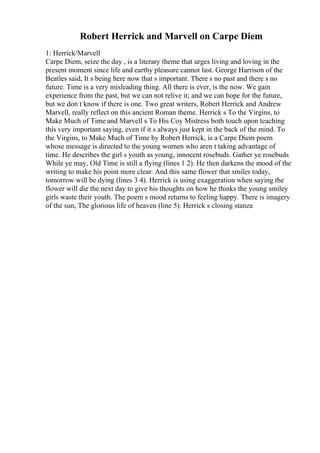 Robert Herrick and Marvell on Carpe Diem
1: Herrick/Marvell
Carpe Diem, seize the day , is a literary theme that urges living and loving in the
present moment since life and earthy pleasure cannot last. George Harrison of the
Beatles said, It s being here now that s important. There s no past and there s no
future. Time is a very misleading thing. All there is ever, is the now. We gain
experience from the past, but we can not relive it; and we can hope for the future,
but we don t know if there is one. Two great writers, Robert Herrick and Andrew
Marvell, really reflect on this ancient Roman theme. Herrick s To the Virgins, to
Make Much of Time and Marvell s To His Coy Mistress both touch upon teaching
this very important saying, even if it s always just kept in the back of the mind. To
the Virgins, to Make Much of Time by Robert Herrick, is a Carpe Diem poem
whose message is directed to the young women who aren t taking advantage of
time. He describes the girl s youth as young, innocent rosebuds. Gather ye rosebuds
While ye may, Old Time is still a flying (lines 1 2). He then darkens the mood of the
writing to make his point more clear. And this same flower that smiles today,
tomorrow will be dying (lines 3 4). Herrick is using exaggeration when saying the
flower will die the next day to give his thoughts on how he thinks the young smiley
girls waste their youth. The poem s mood returns to feeling happy. There is imagery
of the sun, The glorious life of heaven (line 5). Herrick s closing stanza
 
