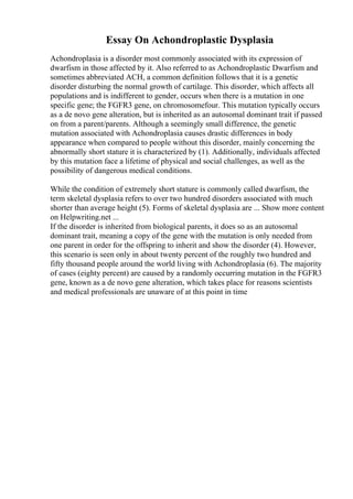 Essay On Achondroplastic Dysplasia
Achondroplasia is a disorder most commonly associated with its expression of
dwarfism in those affected by it. Also referred to as Achondroplastic Dwarfism and
sometimes abbreviated ACH, a common definition follows that it is a genetic
disorder disturbing the normal growth of cartilage. This disorder, which affects all
populations and is indifferent to gender, occurs when there is a mutation in one
specific gene; the FGFR3 gene, on chromosomefour. This mutation typically occurs
as a de novo gene alteration, but is inherited as an autosomal dominant trait if passed
on from a parent/parents. Although a seemingly small difference, the genetic
mutation associated with Achondroplasia causes drastic differences in body
appearance when compared to people without this disorder, mainly concerning the
abnormally short stature it is characterized by (1). Additionally, individuals affected
by this mutation face a lifetime of physical and social challenges, as well as the
possibility of dangerous medical conditions.
While the condition of extremely short stature is commonly called dwarfism, the
term skeletal dysplasia refers to over two hundred disorders associated with much
shorter than average height (5). Forms of skeletal dysplasia are ... Show more content
on Helpwriting.net ...
If the disorder is inherited from biological parents, it does so as an autosomal
dominant trait, meaning a copy of the gene with the mutation is only needed from
one parent in order for the offspring to inherit and show the disorder (4). However,
this scenario is seen only in about twenty percent of the roughly two hundred and
fifty thousand people around the world living with Achondroplasia (6). The majority
of cases (eighty percent) are caused by a randomly occurring mutation in the FGFR3
gene, known as a de novo gene alteration, which takes place for reasons scientists
and medical professionals are unaware of at this point in time
 