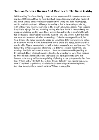 Tension Between Dreams And Realities In The Great Gatsby
While reading The Great Gatsby, I have noticed a constant shift between dreams and
realities. Of Mice and Men by John Steinbeck popped into my head when I noticed
this motif. Lennie Small continually dreams about living on a farm with George,
rabbits, and other animals. Although, the reality is that he is working at a factory
with little pay and respect. Everyone in The Great Gatsbyhas a dream. Nick s dream
is to live in a judge free and accepting society. Gatsby s dream is to meet Daisy and
spark up what they used to have. Daisy accepts her reality; she is comfortable with
her life because she is wealthy since she married Tom. She accepts it, but that does
not mean she is content with her surroundings. Daisy is ann accpetable wife, but
Tom dreams of a better woman, he seeks for something different; hence why he has
an affair with Myrtle Wilson. He was born into a lavish life; hence, financially he is
comfortable. Myrtle s dream is to be with a further successful and wealthy man. The
fantasy life of Wilson consists of moving to a different location with Myrtle and
starting a family in a nicer environment.... Show more content on Helpwriting.net ...
Even though Daisy obviously admires Gatsby, she would never leave Tom because
he provides her a safe lifestyle and she would also be frightened to leave him
because he is strong and has the capability of abusing her or going even further than
that. Wilson and Myrtle both die, so their dreams definitely don t come true. Also,
even if they both stayed alive, Myrtle is always searching for something better,
therefore she might have moved on from Wilson, crushing his
 