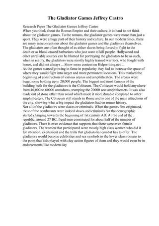 The Gladiator Games Jeffrey Castro
Research Paper The Gladiator Games Jeffrey Castro
When you think about the Roman Empire and their culture, it is hard to not think
about the gladiator games. To the romans, the gladiator games were more than just a
sport. They were a huge part of their history and culture. In our modern times, there
are many misconceptions about the gladiator games and the gladiators themselves.
The gladiators are often thought of as either slaves being forced to fight to the
death or as blood crazed barbarians who just want to kill people. Hollywood and
other unreliable sources can be blamed for portraying the gladiators to be as such,
when in reality, the gladiators were mostly highly trained warriors, who fought with
honor, and did not always ... Show more content on Helpwriting.net ...
As the games started growing in fame in popularity they had to increase the space of
where they would fight into larger and more permanent locations. This marked the
beginning of construction of various arenas and amphitheaters. The arenas were
huge, some holding up to 20,000 people. The biggest and most famous of the
building built for the gladiators is the Coliseum. The Coliseum would hold anywhere
from 40,000 to 60000 attendants, trumping the 20000 seat amphitheaters. It was also
made out of stone other than wood which made it more durable compared to other
amphitheaters. The Coliseum still stands in Rome and is one of the main attractions of
the city, showing what a big impact the gladiators had on roman history.
Not all of the gladiators were slaves or criminals. When the games first originated,
most of the combatants were indeed slaves and criminals but the demographic
started changing towards the beginning of 1st century AD. At the end of the
republic, around 27 BC, freed men constituted for about half of the number of
gladiators. There is even evidence that supports that there were even female
gladiators. The women that participated were mostly high class women who did it
for attention, excitement and the trills that gladiatorial combat has to offer. The
gladiators would become celebrities and sex symbols to the lower class romans to
the point that kids played with clay action figures of them and they would even be in
endorsements like modern day
 