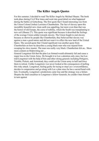The Killer Angels Quotes
For this summer, I decided to read The Killer Angels by Michael Shaara. The book
took place during Civil War times and went into good detail on what happened
during the battles at Gettysburg. The first quote that I found interesting was from
the Union Colonel Joshua Lawrence Chamberlain. The fact of slavery upon this
incredibly beautiful new clean earth was appalling, but more even than that was
the horror of old Europe, the curse of nobility, which the South was transplanting to
new soil (Shaara 27). This quote was significant because it described the feelings
of the average Union soldier towards slavery. The Union fought to end slavery
because as shown by people like Chamberlain, they believed that slavery was
against a man s good nature and did not want it to effect the new land of the United
States. The second quote that I found significant was another quote from
Chamberlain on how he describes a young black man who was injured from
escaping his slave master. The man was really very black. Chamberlain felt an... Show
more content on Helpwriting.net ...
General Longstreet felt that the plan Lee formed would ultimately fail and cause a
major loss to the Union Army. He brought it to Lee s attention only once, but Lee
told Longstreet with the help of him and other strong generals including Pettigrew,
Trimble, Pickett, and Armistead, they could cut the Union army in half and force
them to retreat. Unlike Longstreet, Lee never looked at the consequences of pulling
this risky attack. Longstreet, feeling guilty for trying to stop Lee s overconfidence,
decides to compromise and go along with Lee s plan since he has a sacred bond with
him. Eventually, Longstreet s predictions came true and the strategy was a failure.
Despite the fatal casualties to Longstreet s fellow Generals, he couldn t bare himself
to turn against
 