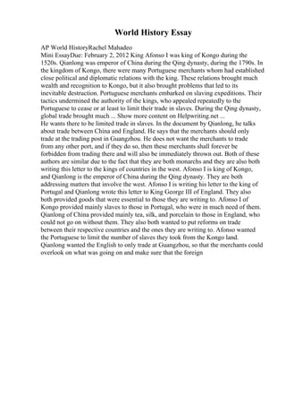 World History Essay
AP World HistoryRachel Mahadeo
Mini EssayDue: February 2, 2012 King Afonso I was king of Kongo during the
1520s. Qianlong was emperor of China during the Qing dynasty, during the 1790s. In
the kingdom of Kongo, there were many Portuguese merchants whom had established
close political and diplomatic relations with the king. These relations brought much
wealth and recognition to Kongo, but it also brought problems that led to its
inevitable destruction. Portuguese merchants embarked on slaving expeditions. Their
tactics undermined the authority of the kings, who appealed repeatedly to the
Portuguese to cease or at least to limit their trade in slaves. During the Qing dynasty,
global trade brought much ... Show more content on Helpwriting.net ...
He wants there to be limited trade in slaves. In the document by Qianlong, he talks
about trade between China and England. He says that the merchants should only
trade at the trading post in Guangzhou. He does not want the merchants to trade
from any other port, and if they do so, then these merchants shall forever be
forbidden from trading there and will also be immediately thrown out. Both of these
authors are similar due to the fact that they are both monarchs and they are also both
writing this letter to the kings of countries in the west. Afonso I is king of Kongo,
and Qianlong is the emperor of China during the Qing dynasty. They are both
addressing matters that involve the west. Afonso I is writing his letter to the king of
Portugal and Qianlong wrote this letter to King George III of England. They also
both provided goods that were essential to those they are writing to. Afonso I of
Kongo provided mainly slaves to those in Portugal, who were in much need of them.
Qianlong of China provided mainly tea, silk, and porcelain to those in England, who
could not go on without them. They also both wanted to put reforms on trade
between their respective countries and the ones they are writing to. Afonso wanted
the Portuguese to limit the number of slaves they took from the Kongo land.
Qianlong wanted the English to only trade at Guangzhou, so that the merchants could
overlook on what was going on and make sure that the foreign
 