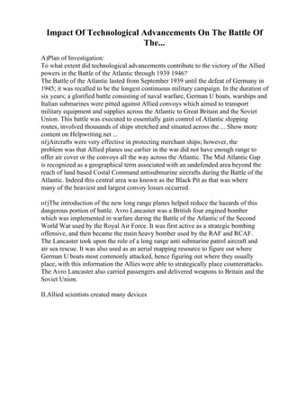 Impact Of Technological Advancements On The Battle Of
The...
A)Plan of Investigation:
To what extent did technological advancements contribute to the victory of the Allied
powers in the Battle of the Atlantic through 1939 1946?
The Battle of the Atlantic lasted from September 1939 until the defeat of Germany in
1945; it was recalled to be the longest continuous military campaign. In the duration of
six years; a glorified battle consisting of naval warfare, German U boats, warships and
Italian submarines were pitted against Allied convoys which aimed to transport
military equipment and supplies across the Atlantic to Great Britain and the Soviet
Union. This battle was executed to essentially gain control of Atlantic shipping
routes, involved thousands of ships stretched and situated across the ... Show more
content on Helpwriting.net ...
пѓјAircrafts were very effective in protecting merchant ships; however, the
problem was that Allied planes use earlier in the war did not have enough range to
offer air cover or the convoys all the way across the Atlantic. The Mid Atlantic Gap
is recognized as a geographical term associated with an undefended area beyond the
reach of land based Costal Command antisubmarine aircrafts during the Battle of the
Atlantic. Indeed this central area was known as the Black Pit as that was where
many of the heaviest and largest convoy losses occurred.
пѓјThe introduction of the new long range planes helped reduce the hazards of this
dangerous portion of battle. Avro Lancaster was a British four engined bomber
which was implemented in warfare during the Battle of the Atlantic of the Second
World War used by the Royal Air Force. It was first active as a strategic bombing
offensive, and then became the main heavy bomber used by the RAF and RCAF.
The Lancaster took upon the role of a long range anti submarine patrol aircraft and
air sea rescue. It was also used as an aerial mapping resource to figure out where
German U boats most commonly attacked, hence figuring out where they usually
place, with this information the Allies were able to strategically place counterattacks.
The Avro Lancaster also carried passengers and delivered weapons to Britain and the
Soviet Union.
II.Allied scientists created many devices
 