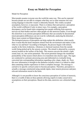Essay on Model for Perception
Model for Perception
Most people assume everyone sees the world the same way. This can be expected
because people are not able to compare what they see to what someone else sees
(using language to describe visuals is inherently biased). This widely accepted
assumption, however, is inaccurate. There is evidence that each person s perception
of the world is different if only in minor ways. For example, a perception
discrepancy can be found when comparing how people suffering from anorexia
nervosa see their bodies and how other people see the anorexics bodies. Even though
this distortion is an extreme perception difference that can actually be documented
(most perception differences can not even be verbalized), analyzing the distorted ...
Show more content on Helpwriting.net ...
The biological process of perception can help explain this definition; what exactly
does it mean that the brain interprets stimuli from the environment and makes it into
what we see and hear? According to biologists, the process begins with stimuli,
usually in the form of photons, vibrations or chemical reactions from the outside
world, being picked up by the sensory systems. The stimuli is detected by a sensory
neuron located on the surface of the body. This neuron converts the stimuli s light,
sound, heat, etc. into action potentials. The action potential changes the membrane
permeability of the neuron which allows it to transform into electric signs. The signs
are conducted to a primary processing area and elaborated on eventually being
converted into corresponding information regarding color, shape, shade, etc. Next,
this new information is brought to the thalamus (usually) where it is linked to older
data containing similar experiences to form a complete message. The message is
carried to its specific cortical center to become perception. Therefore, perception is
actually a message constructed using outside inputs, inner neuron processes and past,
relevant information stored in the brain.
Although it is not possible to know the conscience perception of victims of anorexia,
there is a wealth of data on these patients allowing experts to make conservative
assumptions on their perceptions. Based on this data, anorexics see a distorted image
of
 