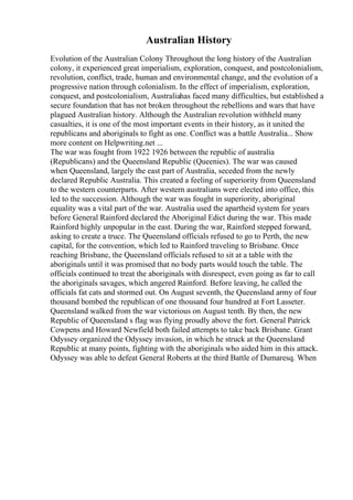 Australian History
Evolution of the Australian Colony Throughout the long history of the Australian
colony, it experienced great imperialism, exploration, conquest, and postcolonialism,
revolution, conflict, trade, human and environmental change, and the evolution of a
progressive nation through colonialism. In the effect of imperialism, exploration,
conquest, and postcolonialism, Australiahas faced many difficulties, but established a
secure foundation that has not broken throughout the rebellions and wars that have
plagued Australian history. Although the Australian revolution withheld many
casualties, it is one of the most important events in their history, as it united the
republicans and aboriginals to fight as one. Conflict was a battle Australia... Show
more content on Helpwriting.net ...
The war was fought from 1922 1926 between the republic of australia
(Republicans) and the Queensland Republic (Queenies). The war was caused
when Queensland, largely the east part of Australia, seceded from the newly
declared Republic Australia. This created a feeling of superiority from Queensland
to the western counterparts. After western australians were elected into office, this
led to the succession. Although the war was fought in superiority, aboriginal
equality was a vital part of the war. Australia used the apartheid system for years
before General Rainford declared the Aboriginal Edict during the war. This made
Rainford highly unpopular in the east. During the war, Rainford stepped forward,
asking to create a truce. The Queensland officials refused to go to Perth, the new
capital, for the convention, which led to Rainford traveling to Brisbane. Once
reaching Brisbane, the Queensland officials refused to sit at a table with the
aboriginals until it was promised that no body parts would touch the table. The
officials continued to treat the aboriginals with disrespect, even going as far to call
the aboriginals savages, which angered Rainford. Before leaving, he called the
officials fat cats and stormed out. On August seventh, the Queensland army of four
thousand bombed the republican of one thousand four hundred at Fort Lasseter.
Queensland walked from the war victorious on August tenth. By then, the new
Republic of Queensland s flag was flying proudly above the fort. General Patrick
Cowpens and Howard Newfield both failed attempts to take back Brisbane. Grant
Odyssey organized the Odyssey invasion, in which he struck at the Queensland
Republic at many points, fighting with the aboriginals who aided him in this attack.
Odyssey was able to defeat General Roberts at the third Battle of Dumaresq. When
 