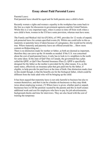 Essay about Paid Parental Leave
Parental Leave:
Paid parental leave should be equal and for both parents once a child is born
Recently women s rights and women s equality in the workplace has come back to
the fore as a topic for discussion in government agencies and the United Nations.
Whilst this is a very important topic, when it comes to time off from work when a
new child is born, women in the US have some provision, whereas men have none.
The Family and Medical Aid Act (FLMA), of 1993, provides for 12 weeks of unpaid,
job protected leave for certain specified events (8). Whilst one could refer to this as
maternity or paternity leave if taken because of a pregnancy, this would not be strictly
true. Where maternity and paternity leave are offered around the ... Show more
content on Helpwriting.net ...
There is no distinction made for mother or father, as both are deemed as important,
therefore they can carve up the 16 months as needed. If the U.S. was concerned
about the cost of paid parental leave, it only has to look to it s neighbors to the north
for some ideas. In the state of QuГ©bec in Canada, the government has a plan
called the QPIP, or QuГ©bec Parental Insurance Plan (2). QPIP is specifically
designed for the father as the mother is provided for by other means. It is, as the
name states, effectively an insurance plan that gets paid into by the father, if
eligible, to help provide for paid leave at the time of birth. One distinction made clear
in this model though, is that the benefits are for the biological father, which could be
different from the male adult who will be bringing up the child.
It has been argued that maternity leave is not only harmful to business but also to
women themselves, and that it can be a burden on businesses so they may think
twice about employing women. (7) Where leave is given, whether paid or unpaid,
businesses have to fill the position vacated by the parents and this in itself creates
additional work and cost for employers who have to pay for job advertisements,
background checks and time for interviews. They are also faced with the cost of
training the temporary
 