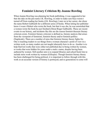 Feminist Literary Criticism By Joanne Rowling
When Joanne Rowling was planning her book publishing, it was suggested to her
that she take on the pen name J.K. Rowling, in order to make sure boys weren t
turned off from reading her books (J.K. Rowling). Later on in her career, she chose
the name Robert Galbraith for a different series of books. When letting her publisher
know it wasn t Robert who wrote the book, but that it was she, he was astonished that
a women wrote the book he just finished (About Roger Galbraith). These are recent
events in our history, and incidents like this are the reason feminist theoryin literary
criticism exists. Feminist literary criticism is defined as, literary analysis that arises
from the viewpoint of feminism, feminist theory and/or feminist politics
(Napikoski). There are a number of aims that feminist literary theory fights for.
One is teaching readers to see things from a woman character s point of view in a
written work, as many readers are not taught inherently how to do so. Another is to
help find lost works that were either not published due to being written by women,
or works that were hidden for years under a male s name, despite having been
authored by women. Still another aim is to expand libraries and school book lists to
include more work written by women (Gillespie). Though feminist literary theory
has been challenged for being political, it is important to follow through with this
work so an accurate version of history is portrayed, and so generations to come will
 