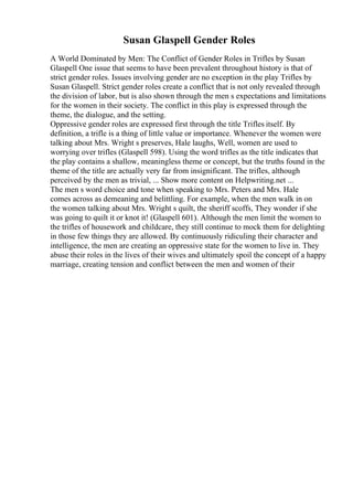 Susan Glaspell Gender Roles
A World Dominated by Men: The Conflict of Gender Roles in Trifles by Susan
Glaspell One issue that seems to have been prevalent throughout history is that of
strict gender roles. Issues involving gender are no exception in the play Trifles by
Susan Glaspell. Strict gender roles create a conflict that is not only revealed through
the division of labor, but is also shown through the men s expectations and limitations
for the women in their society. The conflict in this play is expressed through the
theme, the dialogue, and the setting.
Oppressive gender roles are expressed first through the title Trifles itself. By
definition, a trifle is a thing of little value or importance. Whenever the women were
talking about Mrs. Wright s preserves, Hale laughs, Well, women are used to
worrying over trifles (Glaspell 598). Using the word trifles as the title indicates that
the play contains a shallow, meaningless theme or concept, but the truths found in the
theme of the title are actually very far from insignificant. The trifles, although
perceived by the men as trivial, ... Show more content on Helpwriting.net ...
The men s word choice and tone when speaking to Mrs. Peters and Mrs. Hale
comes across as demeaning and belittling. For example, when the men walk in on
the women talking about Mrs. Wright s quilt, the sheriff scoffs, They wonder if she
was going to quilt it or knot it! (Glaspell 601). Although the men limit the women to
the trifles of housework and childcare, they still continue to mock them for delighting
in those few things they are allowed. By continuously ridiculing their character and
intelligence, the men are creating an oppressive state for the women to live in. They
abuse their roles in the lives of their wives and ultimately spoil the concept of a happy
marriage, creating tension and conflict between the men and women of their
 