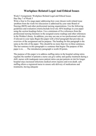 Workplace Related Legal And Ethical Issues
Week 5 Assignment: Workplace Related Legal and Ethical Issues
Due Day 7 of Week 5
Write a four to five page paper addressing how your chosen work related issue
/problem from the week two discussion is addressed by your state Board of
Nursing (BON) and other professional nursing organizations. Use the following
guidelines and evaluation criteria.Include level one APA headings in your paper
using the section headings below. Use a minimum of five references from the
professional nursing literature in the assigned course readings and other references
in the Walden Library. In addition, you may use one or two professional web sites
if relevant to your topic.Begin this paper with a brief paragraph that provides an
overview of the assignment and its purpose. The heading for this paragraph is the
same as the title of the paper. This should be no more than two to three sentences.
The last sentence in this paragraph is a sentence that begins The purpose of this
paper is to. . . . The introductory paragraph is worth 20 points.
The purpose of this paper is to address staffing ratios in the hospital setting ratios
regulate the number of patients a nurse can give safety and quality treatment during a
shift. nurses with inadequate nurse patient ratios can put patients at risk for longer
hospital stays increased infections medical errors injuries and even death. safe
staffing allows a registered nurse to ensure safe delivery of medications and
treatments, having adequate
 