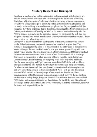Military Respect and Disrespect
I am here to explain what military discipline, military respect, and disrespect are
and the history behind these acts are. I will first give the definitions of military
discipline; which is a state of order and obedience existing within a command. ay
look at you, Discipline helps to complete certain jobs/instructions efficiently and
correctly. in the military it is used to train people so that they are good at their job
/career as they have improved due to discipline. Disrespect to a Non Commissioned
Officer; which is where if told by an NCO to do a task a soldier blatantly tells the
NCO a story as to why he or she cannot or has not yet performed the task that was
assigned. Respect to a Non Commissioned Officer; which is where the soldier... Show
more content on Helpwriting.net ...
Disrespect is not tolerated threw out the ranks of the army and therefore should
not be dished out unless you want it to come back and spit in your face. The
history of disrespect in the army is if it happened in the older days of the army you
would either get the shit smoked out of you or you would get the living shit beat
out of you or anyone who was to disrespect a Non Commissioned Officer would get
the same exact treatment and there is none of this favoritisms like it is now days.
Disrespect in my opinion is when a person of lower rank flat out tells the Non
Commissioned Officer that they are not going to do what they have been told.
Not the same as saying well Sgt I have not started that half of the task yet I have
only just started the first portion but I will get it done like you have asked me to.
Or when the one lower rank just simply does not understand what was given out
and says something about it to learn the standard. Now I will go into describing
how the NCO started. In the early days of the American Revolution, little
standardization of NCO duties or responsibilities existed. In 1778, during the long
hard winter at Valley Forge, Inspector General Friedrich von Steuben standardized
NCO duties and responsibilities in his Regulations for the Order and Discipline of
the Troops of the United States. His work, commonly called the Blue Book, set down
the duties and responsibilities for
 