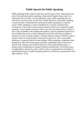 Public Speech On Public Speaking
Public Speaking Goals I chose to take this course because I have enjoyed previous
units I have had about public speaking in high school English classes and it is a
requirement for my major. As a pre pharmacy major, public speaking does not
seem like a necessary class, but the more I think about how often public speaking
is used, the more I understand the reasoning for public speaking as a required
course. Public speaking is a major foundation for everyday communication.
Growing up, I can recall several common instances where I was exposed to public
speaking. A guest speaker coming to talk to our class, the priest giving a homily at
mass, large assemblies with inspirational speakers, and our graduation speech are a
few examples that come to mind. Although it seems like only famous people or
teachers ever have to speak in public, in reality, almost everyone will have to give a
speech in front of a large group at some point in their lives. This is why public
speaking is a required course for most students. Public speaking is important when
proposing an idea with a large group of people, explaining a plan of action for a
specific task, sharing a new medical discovery with a group of physicians, or
giving a talk on leadership to a group of business professionals. All of these cases
are applicable to almost any career, which is why it is important for all students to
understand the basics of public speaking and how to effectively communicate with a
large audience. In my
 