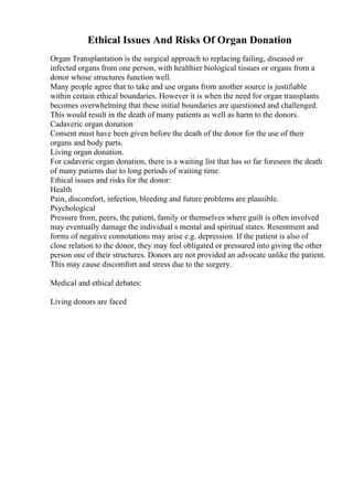 Ethical Issues And Risks Of Organ Donation
Organ Transplantation is the surgical approach to replacing failing, diseased or
infected organs from one person, with healthier biological tissues or organs from a
donor whose structures function well.
Many people agree that to take and use organs from another source is justifiable
within certain ethical boundaries. However it is when the need for organ transplants
becomes overwhelming that these initial boundaries are questioned and challenged.
This would result in the death of many patients as well as harm to the donors.
Cadaveric organ donation
Consent must have been given before the death of the donor for the use of their
organs and body parts.
Living organ donation.
For cadaveric organ donation, there is a waiting list that has so far foreseen the death
of many patients due to long periods of waiting time.
Ethical issues and risks for the donor:
Health
Pain, discomfort, infection, bleeding and future problems are plausible.
Psychological
Pressure from, peers, the patient, family or themselves where guilt is often involved
may eventually damage the individual s mental and spiritual states. Resentment and
forms of negative connotations may arise e.g. depression. If the patient is also of
close relation to the donor, they may feel obligated or pressured into giving the other
person one of their structures. Donors are not provided an advocate unlike the patient.
This may cause discomfort and stress due to the surgery.
Medical and ethical debates:
Living donors are faced
 
