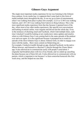 Gilmore Guys Argument
The single most important media experience for me was listening to the Gilmore
Guys podcast. In my media log, it is apparent that I came back to this form of
media multiple times throughout the day. It was my go to form of entertainment
when I was walking from place to place (for example, 12:21 to 12:40 I was walking
Uptown, and 1:30 1:44 I was walking from Uptown to King Library). This is the
most significant media experience from that day because it spanned most of the
day, where most of my other media experiences, like specific text conversations
and looking at articles online, were singular and did not last the whole day. Even
in the instances of checking email and Facebook, which I did multiple times, each
time I checked I would be looking at new media (new status updates and emails),
where as with Gilmore Guys I was coming back to the same episode of the podcast
over and over again. It is also significant because it prompted me to watch an
episode of the show Gilmore Guys is about, Gilmore Girls, in order to engage even
more with the media... Show more content on Helpwriting.net ...
For example, I looked at tumblr through an app, checked Facebook via the native
iPhone browser, and listened to a BeyoncГ© playlist through the iTunes Music
app. It also allowed me to communicate easily with people I cared about. I
originally had breakfast plans with two of my friends, and we ended up cancelling
the plans because one of them felt sick. It also allowed me to communicate with my
parents, which is important to me because I ve been somewhat homesick this first
week away, and this helped me ease that
 