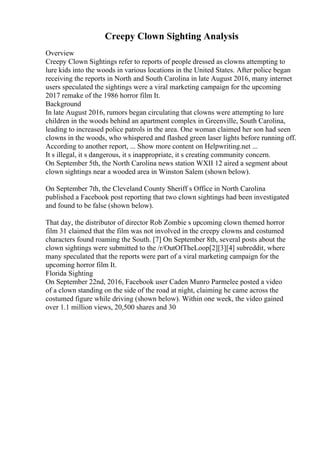 Creepy Clown Sighting Analysis
Overview
Creepy Clown Sightings refer to reports of people dressed as clowns attempting to
lure kids into the woods in various locations in the United States. After police began
receiving the reports in North and South Carolina in late August 2016, many internet
users speculated the sightings were a viral marketing campaign for the upcoming
2017 remake of the 1986 horror film It.
Background
In late August 2016, rumors began circulating that clowns were attempting to lure
children in the woods behind an apartment complex in Greenville, South Carolina,
leading to increased police patrols in the area. One woman claimed her son had seen
clowns in the woods, who whispered and flashed green laser lights before running off.
According to another report, ... Show more content on Helpwriting.net ...
It s illegal, it s dangerous, it s inappropriate, it s creating community concern.
On September 5th, the North Carolina news station WXII 12 aired a segment about
clown sightings near a wooded area in Winston Salem (shown below).
On September 7th, the Cleveland County Sheriff s Office in North Carolina
published a Facebook post reporting that two clown sightings had been investigated
and found to be false (shown below).
That day, the distributor of director Rob Zombie s upcoming clown themed horror
film 31 claimed that the film was not involved in the creepy clowns and costumed
characters found roaming the South. [7] On September 8th, several posts about the
clown sightings were submitted to the /r/OutOfTheLoop[2][3][4] subreddit, where
many speculated that the reports were part of a viral marketing campaign for the
upcoming horror film It.
Florida Sighting
On September 22nd, 2016, Facebook user Caden Munro Parmelee posted a video
of a clown standing on the side of the road at night, claiming he came across the
costumed figure while driving (shown below). Within one week, the video gained
over 1.1 million views, 20,500 shares and 30
 