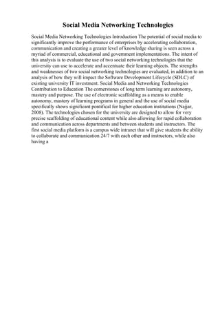 Social Media Networking Technologies
Social Media Networking Technologies Introduction The potential of social media to
significantly improve the performance of enterprises by accelerating collaboration,
communication and creating a greater level of knowledge sharing is seen across a
myriad of commercial, educational and government implementations. The intent of
this analysis is to evaluate the use of two social networking technologies that the
university can use to accelerate and accentuate their learning objects. The strengths
and weaknesses of two social networking technologies are evaluated, in addition to an
analysis of how they will impact the Software Development Lifecycle (SDLC) of
existing university IT investment. Social Media and Networking Technologies
Contribution to Education The cornerstones of long term learning are autonomy,
mastery and purpose. The use of electronic scaffolding as a means to enable
autonomy, mastery of learning programs in general and the use of social media
specifically shows significant pontifical for higher education institutions (Najjar,
2008). The technologies chosen for the university are designed to allow for very
precise scaffolding of educational content while also allowing for rapid collaboration
and communication across departments and between students and instructors. The
first social media platform is a campus wide intranet that will give students the ability
to collaborate and communication 24/7 with each other and instructors, while also
having a
 