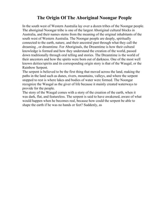 The Origin Of The Aboriginal Noongar People
In the south west of Western Australia lay over a dozen tribes of the Noongar people.
The aboriginal Noongar tribe is one of the largest Aboriginal cultural blocks in
Australia, and their names stems from the meaning of the original inhabitants of the
south west of Western Australia. The Noongar people are deeply, spiritually
connected to the earth, nature, and their ancestral past through what they call the
dreaming , or dreamtime. For Aboriginals, the Dreamtime is how their cultural
knowledge is formed and how they understand the creation of the world, passed
down traditionally through oral telling and stories. The Dreamtime is the world of
their ancestors and how the spirits were born out of darkness. One of the most well
known deities/spirits and its corresponding origin story is that of the Waugal, or the
Rainbow Serpent.
The serpent is believed to be the first thing that moved across the land, making the
paths in the land such as dunes, rivers, mountains, valleys, and where the serpent
stopped to rest is where lakes and bodies of water were formed. The Noongar
recognize the Waugal as the giver of life because it mainly created waterways to
provide for the people.
The story of the Waugal comes with a story of the creation of the earth, when it
was dark, flat, and featureless. The serpent is said to have awakened, aware of what
would happen when he becomes real, because how could the serpent be able to
shape the earth if he was no hands or feet? Suddenly, as
 