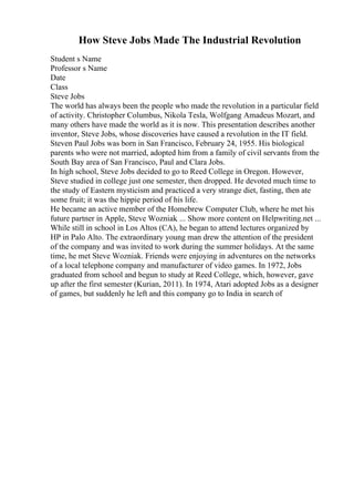 How Steve Jobs Made The Industrial Revolution
Student s Name
Professor s Name
Date
Class
Steve Jobs
The world has always been the people who made the revolution in a particular field
of activity. Christopher Columbus, Nikola Tesla, Wolfgang Amadeus Mozart, and
many others have made the world as it is now. This presentation describes another
inventor, Steve Jobs, whose discoveries have caused a revolution in the IT field.
Steven Paul Jobs was born in San Francisco, February 24, 1955. His biological
parents who were not married, adopted him from a family of civil servants from the
South Bay area of San Francisco, Paul and Clara Jobs.
In high school, Steve Jobs decided to go to Reed College in Oregon. However,
Steve studied in college just one semester, then dropped. He devoted much time to
the study of Eastern mysticism and practiced a very strange diet, fasting, then ate
some fruit; it was the hippie period of his life.
He became an active member of the Homebrew Computer Club, where he met his
future partner in Apple, Steve Wozniak. ... Show more content on Helpwriting.net ...
While still in school in Los Altos (CA), he began to attend lectures organized by
HP in Palo Alto. The extraordinary young man drew the attention of the president
of the company and was invited to work during the summer holidays. At the same
time, he met Steve Wozniak. Friends were enjoying in adventures on the networks
of a local telephone company and manufacturer of video games. In 1972, Jobs
graduated from school and begun to study at Reed College, which, however, gave
up after the first semester (Kurian, 2011). In 1974, Atari adopted Jobs as a designer
of games, but suddenly he left and this company go to India in search of
 