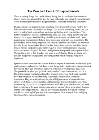 The Pros And Cons Of Disappointments
There are many things that can be disappointing, but do to disappointments there
always has to be a good side to it as they can only make you better if you work hard.
There are multiple versions of disappointments. Some are worse than the others.
Disappointing your parents is very upsetting. They might not be very fun but they
help you learn some very important things. You may do something stupid that you
aren t proud of such as something as simple as fighting with your siblings. This
helps you learn life lessons, and that is the good side to it. These lessons help you
to never do it again. Another thing could be your behavior or school work. Your
parents may be disappointed about these things and approach you about them. The
good side to this is if they approach you about it, it makes you want to do better for
them by fixing the mistakes. One of the last things I am going to state is in sports.
If your parents support you and help you get to where the tournaments or games
are at you want to do good for them. So if you don t do good it makes you feel bad.
The upside to this is that it makes you want to work harder. There are many ways
you can disappoint your parents, these are just the ones I believed were most
important.
Sports can have many ups and downs. Some examples of the downs are injuries, poor
performances, and rumors. But there is also the up side. Injuries are a disappointment
to yourself. They can crush your heart, but with hard work there is a good side.
The good side is when you get back to the level of competition and succeed at it.
Doing this makes you feel good and lets yourself know your hard work paid off .
Poor performances are disappointing to yourself, your coaches, and your
teammates. They are disappointing to yourself if you wanna be successful and
always work hard. To your coaches and teammates it is unfortunate because they
are counting on you to do your part and do it well. The good side is when you work
hard in practice to fix your mistakes and you go out and play a great game. Rumors
are the last disappointment. They are discouraging because they crush your self
confidence. Although if you ignore them and prove them wrong it is so satisfying.
Sports can have may discouraging
 
