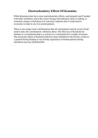 Electrochemistry Effects Of Ketamine
While Ketamine does have some stereochemistry effects, used properly and if needed
with other anesthetics and at the correct dosage and indication, there is nothing so
extremely unique or bad about it in veterinary medicine that I would need to
overcome in order to use it in animal patients.
There is one unique issue with Ketamine that all veterinarians must be aware of and
need to take into consideration: substance abuse. The illicit use of Ketamine by
humans as a recreational drug is a concern to a veterinarian for a couple of reasons.
The dissociate effects of Ketamine that have been attributed to the R form, results in
a general feeling floating or out of body experiences in human patients during
anesthesia recovery (Schottenfeld,
 
