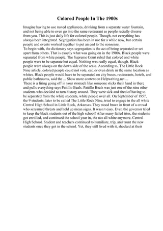 Colored People In The 1900s
Imagine having to use rusted appliances, drinking from a separate water fountain,
and not being able to even go into the same restaurant as people racially diverse
from you. This is just daily life for colored people. Though, not everything has
always been integrated. Segregation has been in use for a while now, but certain
people and events worked together to put an end to the nonsense.
To begin with, the dictionary says segregation is the act of being separated or set
apart from others. That is exactly what was going on in the 1900s. Black people were
separated from white people. The Supreme Court ruled that colored and white
people were to be separate but equal. Nothing was really equal, though. Black
people were always on the down side of the scale. According to, The Little Rock
Nine article, colored people could not vote, eat, or even drink in the same location as
whites. Black people would have to be separated on city buses, restaurants, hotels, and
public bathrooms, said the ... Show more content on Helpwriting.net ...
There is a firing going off in your stomach like someone sticks their hand in there
and pulls everything says Pattillo Beals. Pattillo Beals was just one of the nine other
students who decided to turn history around. They were sick and tired of having to
be separated from the white students, white people over all. On September of 1957,
the 9 students, later to be called The Little Rock Nine, tried to engage in the all white
Central High School in Little Rock, Arkansas. They stood brave in front of a crowd
who screamed threats and held up mean signs. It wasn t easy. Even the governor tried
to keep the black students out of the high school! After many failed tries, the students
got enrolled, and continued the school year in, the not all white anymore, Central
High School. Student and teachers continued to humiliate, trip, and taunt the new
students once they got in the school. Yet, they still lived with it, shocked at their
 