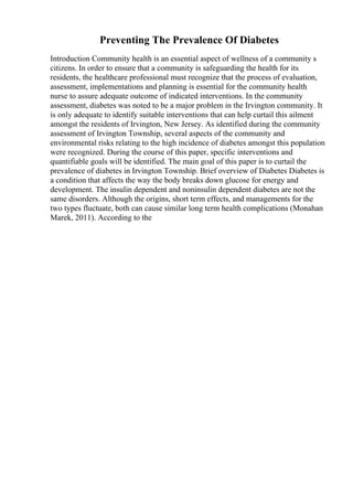 Preventing The Prevalence Of Diabetes
Introduction Community health is an essential aspect of wellness of a community s
citizens. In order to ensure that a community is safeguarding the health for its
residents, the healthcare professional must recognize that the process of evaluation,
assessment, implementations and planning is essential for the community health
nurse to assure adequate outcome of indicated interventions. In the community
assessment, diabetes was noted to be a major problem in the Irvington community. It
is only adequate to identify suitable interventions that can help curtail this ailment
amongst the residents of Irvington, New Jersey. As identified during the community
assessment of Irvington Township, several aspects of the community and
environmental risks relating to the high incidence of diabetes amongst this population
were recognized. During the course of this paper, specific interventions and
quantifiable goals will be identified. The main goal of this paper is to curtail the
prevalence of diabetes in Irvington Township. Brief overview of Diabetes Diabetes is
a condition that affects the way the body breaks down glucose for energy and
development. The insulin dependent and noninsulin dependent diabetes are not the
same disorders. Although the origins, short term effects, and managements for the
two types fluctuate, both can cause similar long term health complications (Monahan
Marek, 2011). According to the
 