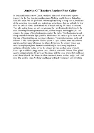 Analysis Of Theodore Roethke Root Cellar
In Theodore Roethke Root Cellar , there is a heavy use of vivid and stylistic
imagery. In the first line, the speaker states, Nothing would sleep in that cellar,
dank as a ditch. We are given that something is refusing to sleep that is, to die and
at the same time being dank gets us thinking about things that are undead . In line
two, the speaker states, Bulbs broke out of boxes hunting for chinks in the dark.
This tells us that things are still growing and they are looking for the light. In the
next following line the speaker mentions, Shoots dangled and dropped (3). This
gives us the image of the shoots coming out of the bulbs. The shoots dangle and
droop towards whatever light possible. In line four, the speaker gives us an idea of
the type of housing they are in, mildewed crates. The moisture creates mold and
mildew. It also creates prettier life like plants. As you can see, mold and mildew
are life, and they grow alongside the plants. In line six, the speaker brings us a
smell by saying congress. Roethke must mean just the coming together or
gathering of smells. In line seven, the speaker give us another sense of smell,
Roots ripe as old bait, pulpy stems, rank, silo rich, leaf mold, manure, lime, piled
against slippery planks. He gives us this image and the sense of smell of mold and
rot to show it is still life. These words for example would be ripe, pulpy, rank, and
rich. The last two lines, Nothing would give up life: Even the dirt kept breathing
 