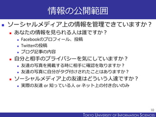 TOKYO JOHO UNIVERSITYTOKYO UNIVERSITY OF INFORMATION SCIENCES
情報の公開範囲
 ソーシャルメディア上の情報を管理できていますか？
 あなたの情報を見られる人は誰ですか？
 Facebookのプロフィール、投稿
 Twitterの投稿
 ブログ記事の内容
 自分と相手のプライバシーを気にしていますか？
 友達の写真を掲載する時に相手に確認を取りますか？
 友達の写真に自分がタグ付けされたことはありますか？
 ソーシャルメディア上の友達はどういう人達ですか？
 実際の友達 or 知っている人 or ネット上の付き合いのみ
10
 