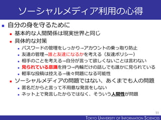 TOKYO JOHO UNIVERSITYTOKYO UNIVERSITY OF INFORMATION SCIENCES
ソーシャルメディア利用の心得
 自分の身を守るために
 基本的な人間関係は現実世界と同じ
 具体的な対策
 パスワードの管理をしっかり→アカウントの乗っ取り防止
 友達の管理→誰と友達になるかを考える（友達ポリシー）
 相手のことを考える→自分が言って欲しくないことは言わない
 見られている意識を持つ→内輪だけの話しでも誰かに見られている
 軽率な投稿は控える→後々問題になる可能性
 ソーシャルメディアの問題ではない、あくまでも人の問題
 匿名だからと言って不用意な発言をしない
 ネット上で発言したからではなく、そういう人間性が問題
11
 