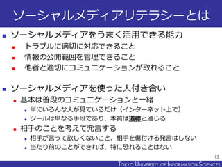 TOKYO JOHO UNIVERSITYTOKYO UNIVERSITY OF INFORMATION SCIENCES
ソーシャルメディアリテラシーとは
 ソーシャルメディアをうまく活用できる能力
 トラブルに適切に対応できること
 情報の公開範囲を管理できること
 他者と適切にコミュニケーションが取れること
 ソーシャルメディアを使った人付き合い
 基本は普段のコミュニケーションと一緒
 単にいろんな人が見ているだけ（インターネット上で）
 ツールは単なる手段であり、本質は道徳と通じる
 相手のことを考えて発言する
 相手が言って欲しくないこと、相手を傷付ける発言はしない
 当たり前のことができれば、特に恐れることはない
13
 