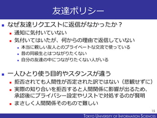 TOKYO JOHO UNIVERSITYTOKYO UNIVERSITY OF INFORMATION SCIENCES
友達ポリシー
 なぜ友達リクエストに返信がなかったか？
 通知に気付いていない
 気付いてはいたが、何からの理由で返信していない
 本当に親しい友人とのプライベートな交流で使っている
 昔の同級生とはつながりたくない
 自分の友達の中につながりたくない人がいる
 一人ひとり使う目的やスタンスが違う
 拒否されても人間性が否定された訳ではない（悲観せずに）
 実際の知り合いを拒否すると人間関係に影響が出るため、
承認後にプライバシー設定やリストで対処するのが賢明
 まさしく人間関係そのもので難しい
15
 