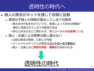 TOKYO JOHO UNIVERSITYTOKYO UNIVERSITY OF INFORMATION SCIENCES
透明性の時代へ
 個人の発言がネットを通じて容易に拡散
 意図せず個人の情報が露出してしまう可能性
→例え自分が気を付けていても、他者によって自分の情報が
勝手に発信されてしまう可能性がある
→好むと好まざるとに関わらず、常にソーシャルな世界にいる
 個人・企業による悪事は隠し通せない
→以前は発言の統制、口封じが可能
→ソーシャルメディア上の発言はコントロールできない
→個人・企業ともに真摯な対応、誠実さが求められる
17
透明性の時代
 
