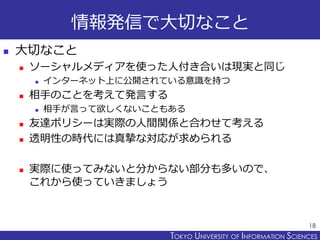 TOKYO JOHO UNIVERSITYTOKYO UNIVERSITY OF INFORMATION SCIENCES
情報発信で大切なこと
 大切なこと
 ソーシャルメディアを使った人付き合いは現実と同じ
 インターネット上に公開されている意識を持つ
 相手のことを考えて発言する
 相手が言って欲しくないこともある
 友達ポリシーは実際の人間関係と合わせて考える
 透明性の時代には真摯な対応が求められる
 実際に使ってみないと分からない部分も多いので、
これから使っていきましょう
18
 