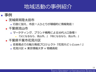 TOKYO JOHO UNIVERSITYTOKYO UNIVERSITY OF INFORMATION SCIENCES
地域活動の事例紹介
 事例
 茨城県常陸太田市
 行政に加え、市民一人ひとりが積極的に情報発信！
 千葉県流山市
 マーケティング、ブランド戦略による30代人口急増！
 『父になるなら、流山市。』『母になるなら、流山市。』
 千葉県千葉市花見川区
 若者視点での魅力発信プロジェクト『花見川どっとcom！』
 花見川区 × 東京情報大学 × 犢橋高校
19
 