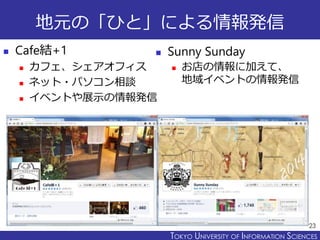 TOKYO JOHO UNIVERSITYTOKYO UNIVERSITY OF INFORMATION SCIENCES
地元の「ひと」による情報発信
 Cafe結+1
 カフェ、シェアオフィス
 ネット・パソコン相談
 イベントや展示の情報発信
23
 Sunny Sunday
 お店の情報に加えて、
地域イベントの情報発信
 