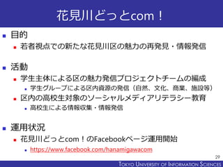 TOKYO JOHO UNIVERSITYTOKYO UNIVERSITY OF INFORMATION SCIENCES
花見川どっとcom！
 目的
 若者視点での新たな花見川区の魅力の再発見・情報発信
 活動
 学生主体による区の魅力発信プロジェクトチームの編成
 学生グループによる区内資源の発信（自然、文化、商業、施設等）
 区内の高校生対象のソーシャルメディアリテラシー教育
 高校生による情報収集・情報発信
 運用状況
 花見川どっとcom！のFacebookページ運用開始
 https://www.facebook.com/hanamigawacom
29
 