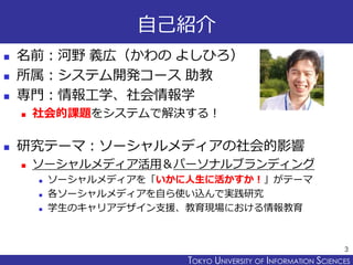 TOKYO JOHO UNIVERSITYTOKYO UNIVERSITY OF INFORMATION SCIENCES
自己紹介
 名前：河野 義広（かわの よしひろ）
 所属：システム開発コース 助教
 専門：情報工学、社会情報学
 社会的課題をシステムで解決する！
 研究テーマ：ソーシャルメディアの社会的影響
 ソーシャルメディア活用＆パーソナルブランディング
 ソーシャルメディアを「いかに人生に活かすか！」がテーマ
 各ソーシャルメディアを自ら使い込んで実践研究
 学生のキャリアデザイン支援、教育現場における情報教育
3
 