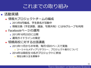 TOKYO JOHO UNIVERSITYTOKYO UNIVERSITY OF INFORMATION SCIENCES
これまでの取り組み
 活動実績
 情報大プロジェクトチームの編成
 2013年8月編成、学生数名が活動中
 情報交換（予定調整、議論、写真共有）にはFBグループを利用
 Facebookページの運用
 2013年10月25日に公開
 運用ガイドラインの策定
 犢橋高校に対する出張講義
 2013年11月から半年間、毎月1回のペースで実施
 ソーシャルメディアリテラシー、プロジェクト進行について
 2014年は高校生10名がプロジェクトに参加
 現在は新入生を募集中
32
 