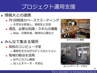 TOKYO JOHO UNIVERSITYTOKYO UNIVERSITY OF INFORMATION SCIENCES
プロジェクト運用支援
 情報大との連携
 月1回程度のペースでミーティング
 大学生も参加し、高校生と交流
 適宜、必要な知識・スキルの講義
 Web、文章作成、取材の心得など
 みんなで集まる場所
 高校のコンピュータ室
 演習を交えながらディスカッション
 地域の拠点を活用
 おやこカフェ幕張
 ほっとすぺーす・すぎな
34
おやこカフェ幕張
ほっとすぺーす・すぎな
 