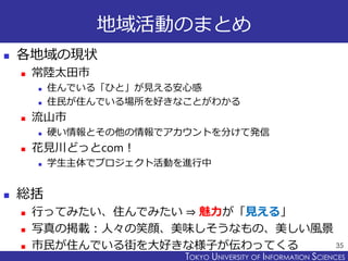 TOKYO JOHO UNIVERSITYTOKYO UNIVERSITY OF INFORMATION SCIENCES
地域活動のまとめ
 各地域の現状
 常陸太田市
 住んでいる「ひと」が見える安心感
 住民が住んでいる場所を好きなことがわかる
 流山市
 硬い情報とその他の情報でアカウントを分けて発信
 花見川どっとcom！
 学生主体でプロジェクト活動を進行中
 総括
 行ってみたい、住んでみたい ⇒ 魅力が「見える」
 写真の掲載：人々の笑顔、美味しそうなもの、美しい風景
 市民が住んでいる街を大好きな様子が伝わってくる 35
 