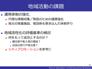 TOKYO JOHO UNIVERSITYTOKYO UNIVERSITY OF INFORMATION SCIENCES
地域活動の課題
 運用体制の強化
 円滑な情報収集／発信のための連携強化
 地元の商業施設、他団体も巻き込んだ体制作り
 地域活性化の評価基準の検討
 何をもって成功とするのか？
 観光客や転入者の増加？
 住民の誇りや地元愛？
 シティプロモーションを参考に
36
 