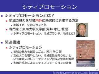TOKYO JOHO UNIVERSITYTOKYO UNIVERSITY OF INFORMATION SCIENCES
シティプロモーション
 シティプロモーションとは？
 地域の魅力を地域内外に効果的に訴求する方法
 地域イメージのブランド化
 専門家：東海大学文学部 河井 孝仁 教授
 シティプロモーション、地域ブランド、地域とICT
 関連書籍
 シティプロモーション
 地域の魅力を創るしごと、河井 孝仁 著
 定住人口を増やしたい、地域産品を売りたいと
いう課題に対しマーケティングの成功要素を解説
 多角的視点によるシティプロモーションの評価
37
 