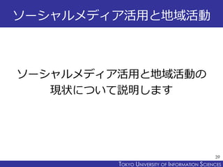 TOKYO JOHO UNIVERSITYTOKYO UNIVERSITY OF INFORMATION SCIENCES
ソーシャルメディア活用と地域活動
ソーシャルメディア活用と地域活動の
現状について説明します
39
 