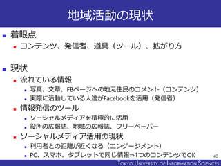 TOKYO JOHO UNIVERSITYTOKYO UNIVERSITY OF INFORMATION SCIENCES
地域活動の現状
 着眼点
 コンテンツ、発信者、道具（ツール）、拡がり方
 現状
 流れている情報
 写真、文章、FBページへの地元住民のコメント（コンテンツ）
 実際に活動している人達がFacebookを活用（発信者）
 情報発信のツール
 ソーシャルメディアを積極的に活用
 役所の広報誌、地域の広報誌、フリーペーパー
 ソーシャルメディア活用の現状
 利用者との距離が近くなる（エンゲージメント）
 PC、スマホ、タブレットで同じ情報⇒1つのコンテンツでOK 40
 