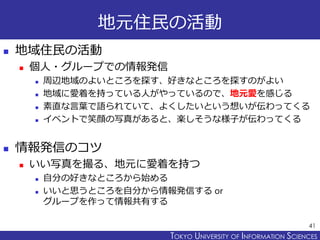 TOKYO JOHO UNIVERSITYTOKYO UNIVERSITY OF INFORMATION SCIENCES
地元住民の活動
 地域住民の活動
 個人・グループでの情報発信
 周辺地域のよいところを探す、好きなところを探すのがよい
 地域に愛着を持っている人がやっているので、地元愛を感じる
 素直な言葉で語られていて、よくしたいという想いが伝わってくる
 イベントで笑顔の写真があると、楽しそうな様子が伝わってくる
 情報発信のコツ
 いい写真を撮る、地元に愛着を持つ
 自分の好きなところから始める
 いいと思うところを自分から情報発信する or
グループを作って情報共有する
41
 