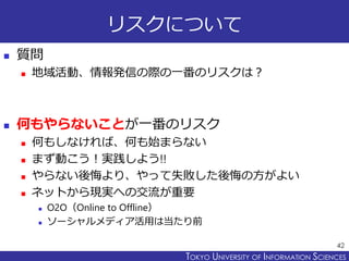 TOKYO JOHO UNIVERSITYTOKYO UNIVERSITY OF INFORMATION SCIENCES
リスクについて
 質問
 地域活動、情報発信の際の一番のリスクは？
 何もやらないことが一番のリスク
 何もしなければ、何も始まらない
 まず動こう！実践しよう!!
 やらない後悔より、やって失敗した後悔の方がよい
 ネットから現実への交流が重要
 O2O（Online to Offline）
 ソーシャルメディア活用は当たり前
42
 