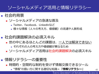 TOKYO JOHO UNIVERSITYTOKYO UNIVERSITY OF INFORMATION SCIENCES
ソーシャルメディア活用と情報リテラシー
 社会的背景
 ソーシャルメディアの急速な普及
 Twitter、Facebook、LinkedInなど
 様々な情報（人々の考え方、価値観）の流通や人脈形成
 社会的課題解決の必須スキル
 世の中にあるほとんどの課題は、一人では解決できない
 それぞれの人の考え方や価値観が異なるため
 ソーシャルメディア活用は社会的課題解決の必須スキル
 情報リテラシーの重要性
 時間的・空間的な制約を受けず情報交換できるツール
 “情報”の扱い方に関する適切な知識＝『情報リテラシー』 43
 